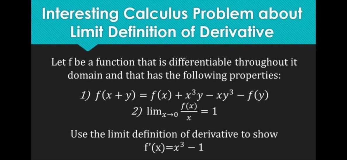 Interesting Calculus Problem about
Limit Definition of Derivative
Let f be a function that is differentiable throughout it
domain and that has the following properties:
1) f (x + y) = f (x) + x³y − xy³ − f(y)
f(x)
-
2) lim x->0
= 1
X
Use the limit definition of derivative to show
f'(x)=x3
1