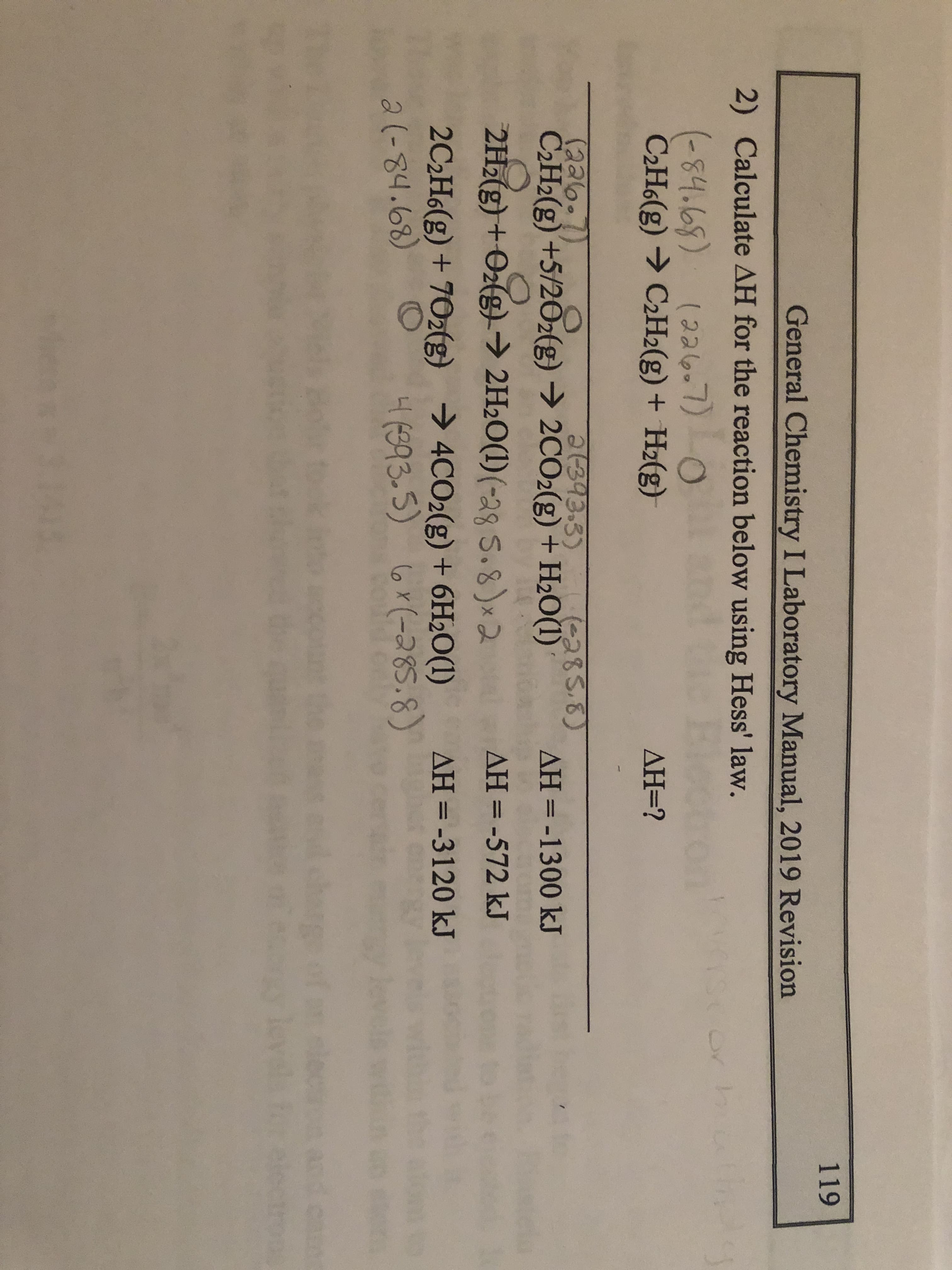 119
General Chemistry I Laboratory Manual, 2019 Revision
2) Calculate AH for the reaction below using Hess' law.
(-84.68) 0
(22607)
C2H6(g) → C2H2(g) + Hz(g)
AH=?
1393.3)
(226.
C2H2(g) +5/202(g) → 2CO2(g)+ H2O(1)
(-285.8)
AH = -1300 kJ
%3D
2H2(g) +Oz(g) → 2H2O(1)(-28 5.8)x2
AH=D-572 kJ
2C2H6(g) + 70z(g) → 4CO2(g) + 6H2O(1)
4(893-5)
AH=-3120 kJ
2(-84.68)
6x(-285.8)
wie
