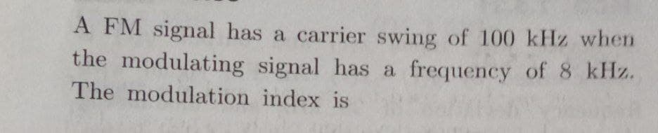 A FM signal has a carrier swing of 100 kHz when
the modulating signal has a frequency of 8 kHz.
The modulation index is
