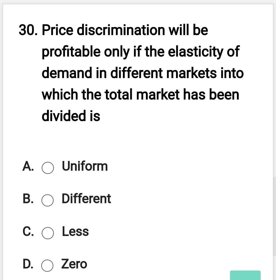 30. Price discrimination will be
profitable only if the elasticity of
demand in different markets into
which the total market has been
divided is
A. O Uniform
А.
B. O Different
С. О Less
D. O Zero
