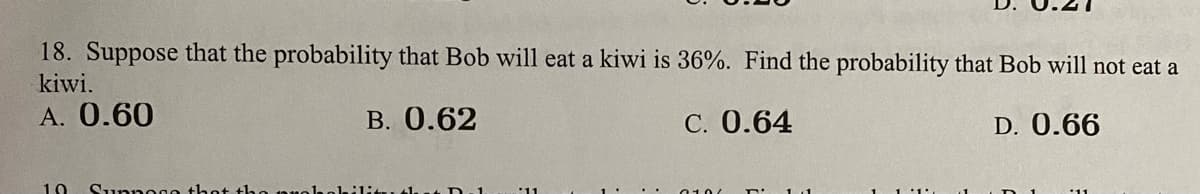 18. Suppose that the probability that Bob will eat a kiwi is 36%. Find the probability that Bob will not eat a
kiwi.
A. 0.60
B. 0.62
C. 0.64
D. 0.66
10
Suppogo thot th0 19
