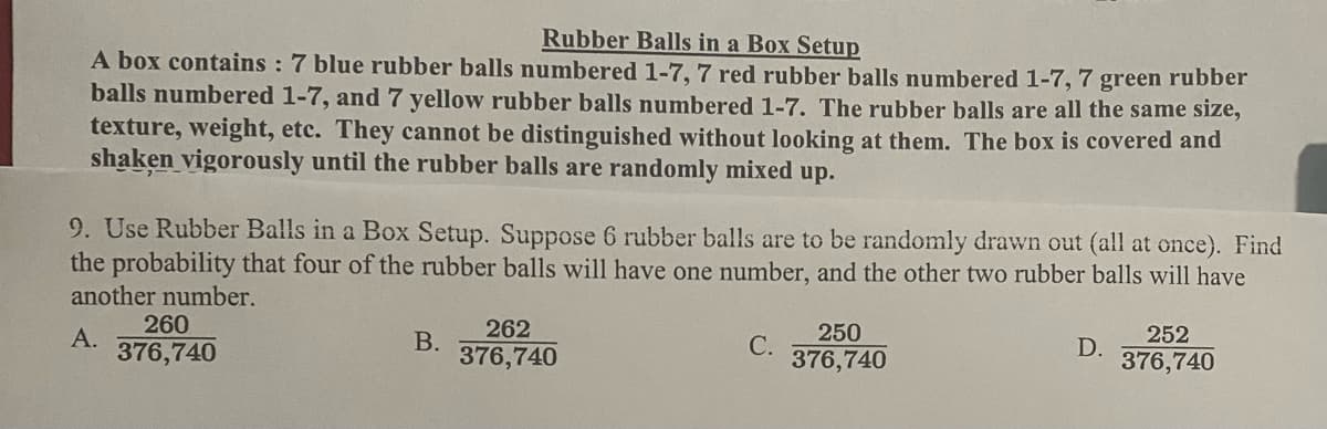 Rubber Balls in a Box Setup
A box contains : 7 blue rubber balls numbered 1-7, 7 red rubber balls numbered 1-7, 7 green rubber
balls numbered 1-7, and7 yellow rubber balls numbered 1-7. The rubber balls are all the same size,
texture, weight, etc. They cannot be distinguished without looking at them. The box is covered and
shaken vigorously until the rubber balls are randomly mixed up.
9. Use Rubber Balls in a Box Setup. Suppose 6 rubber balls are to be randomly drawn out (all at once). Find
the probability that four of the rubber balls will have one number, and the other two rubber balls will have
another number.
260
А.
376,740
262
В.
376,740
250
С.
376,740
252
D.
376,740
