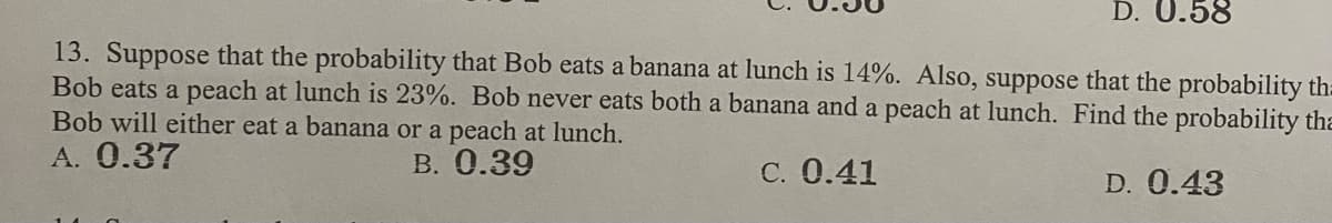 D. 0.58
13. Suppose that the probability that Bob eats a banana at lunch is 14%. Also, suppose that the probability th=
Bob eats a peach at lunch is 23%. Bob never eats both a banana and a peach at lunch. Find the probability tha
Bob will either eat a banana or a peach at lunch.
A. 0.37
B. 0.39
C. 0.41
D. 0.43
