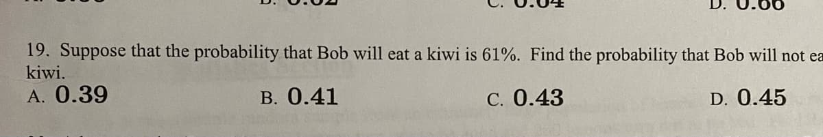 19. Suppose that the probability that Bob will eat a kiwi is 61%. Find the probability that Bob will not ea
kiwi.
A. 0.39
B. 0.41
C. 0.43
D. 0.45
