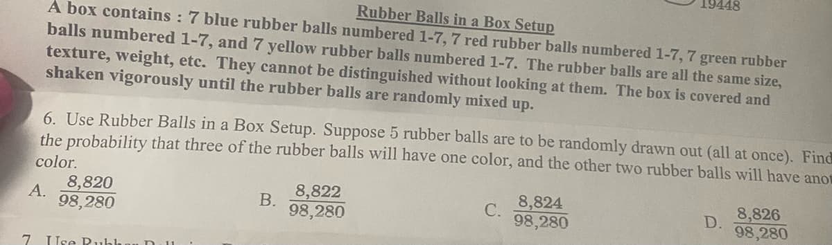 19448
Rubber Balls in a Box Setup
A box contains : 7 blue rubber balls numbered 1-7, 7 red rubber balls numbered 1-7, 7 green rubber
balls numbered 1-7, and 7 yellow rubber balls numbered 1-7. The rubber balls are all the same size,
texture, weight, etc. They cannot be distinguished without looking at them. The box is covered and
shaken vigorously until the rubber balls are randomly mixed up.
6. Use Rubber Balls in a Box Setup. Suppose 5 rubber balls are to be randomly drawn out (all at once). Find
the probability that three of the rubber balls will have one color, and the other two rubber balls will have anot
color.
8,820
8,822
8,824
8,826
D.
98,280
А.
В.
С.
98,280
98,280
98,280
7 Use Puhh
