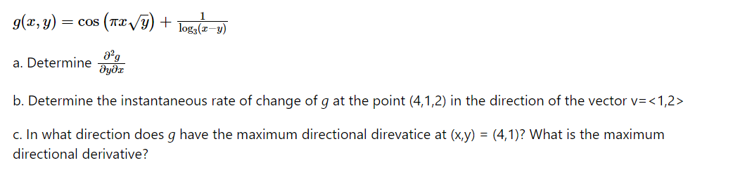 9(x, y)
= cos (Tx /y) +
log,(z–y)
a. Determine dg
b. Determine the instantaneous rate of change of g at the point (4,1,2) in the direction of the vector v=<1,2>
c. In what direction does g have the maximum directional direvatice at (x,y) = (4,1)? What is the maximum
directional derivative?
