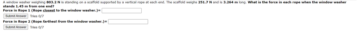 A window washer weighing 803.2 N is standing on a scaffold supported by a vertical rope at each end. The scaffold weighs 251.7 N and is 3.264 m long. What is the force in each rope when the window washer
stands 1.45 m from one end?
Force in Rope 1 (Rope closest to the window washer.)=
Submit Answer Tries 0/7
Force in Rope 2 (Rope farthest from the window washer.)=
Submit Answer Tries 0/7