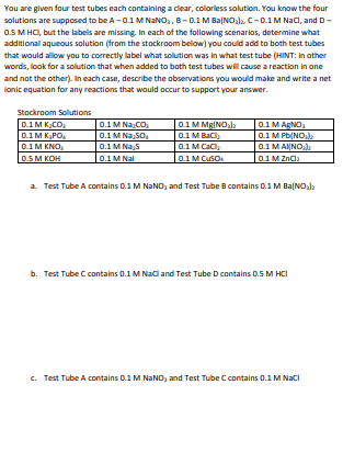 You are given four test tubes each containing a clear, colorless solution. You know the four
solutions are supposed to be A-0.1 M NaNO₂, B-0.1 M Ba(NO₂), C-0.1 M NaCl, and D-
0.5 M HCl, but the labels are missing. In each of the following scenarios, determine what
additional aqueous solution (from the stockroom below) you could add to both test tubes
that would allow you to correctly label what solution was in what test tube (HINT: in other
words, look for a solution that when added to both test tubes will cause a reaction in one
and not the other). In each case, describe the observations you would make and write a net
lonic equation for any reactions that would occur to support your answer.
Stockroom Solutions
0.1 MK₂CO₂
0.1 MK₂PO₂
0.1 M KNO
0.5 M KOH
0.1 M Na CO₂
0.1 M Na SO₂
0.1 M Na S
0.1 M Nal
0.1 M Mg(NO₂la
0.1 M BaCl₂
0.1 M CaCl₂
0.1 M CuSO
0.1 M AgNO₂
0.1 M Pb(NO₂)
0.1 MAINO₂)
0.1 M ZnCl₂
a. Test Tube A contains 0.1 M NaNO₂ and Test Tube B contains 0.1 M Ba(NO₂)
b. Test Tube C contains 0.1 M NaCl and Test Tube D contains 0.5 M HCI
c. Test Tube A contains 0.1 M NaNO₂ and Test Tube C contains 0.1 M NaCl