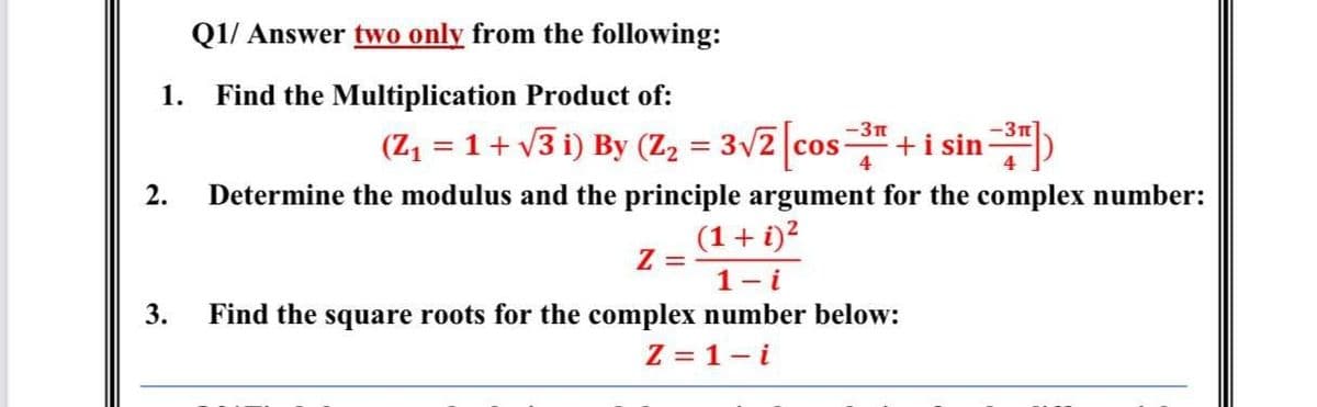 Q1/ Answer two only from the following:
1.
Find the Multiplication Product of:
+i sin)
-3n
-3n
(Z = 1+ v3 i) By (Z2 = 3v2 cos
4
2.
Determine the modulus and the principle argument for the complex number:
(1+ i)?
Z =
1- i
3.
Find the square roots for the complex number below:
Z = 1- i
