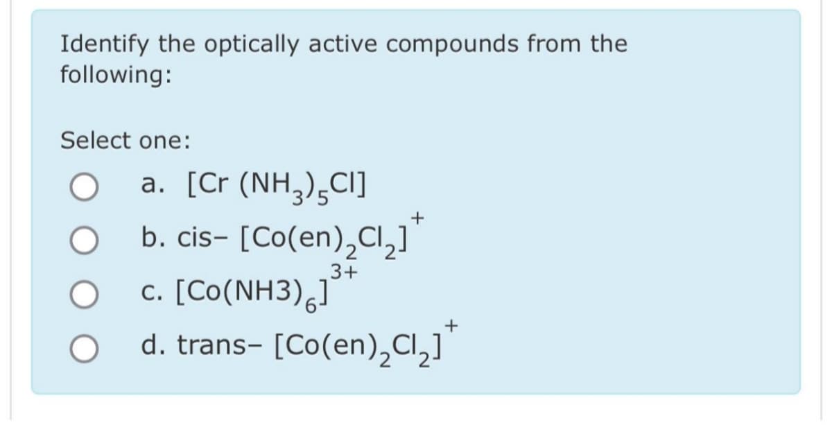 Identify the optically active compounds from the
following:
Select one:
O
O
a. [Cr (NH3)5Cl]
+
b. cis- [Co(en)₂Cl₂]
3+
c. [Co(NH3) ]
d. trans- [Co(en)₂Cl₂]¹
+