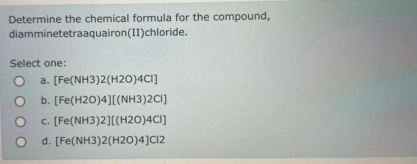 Determine the chemical formula for the compound,
diamminetetraaquairon (II) chloride.
Select one:
O a. [Fe(NH3)2(H2O)4CI]
b. [Fe(H20)4][(NH3)2CI]
c. [Fe(NH3)2][(H2O)4CI]
O d. [Fe(NH3)2(H2O)4]C12