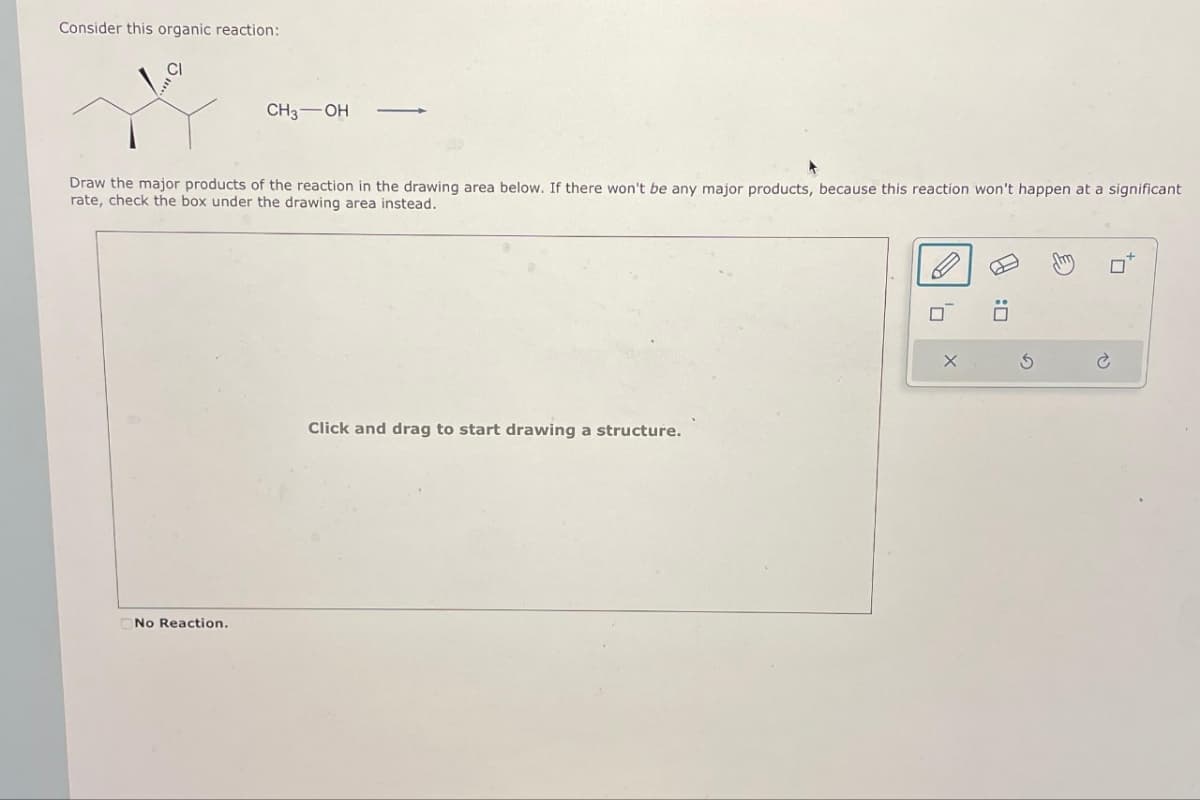 Consider this organic reaction:
CI
CH3 OH
Draw the major products of the reaction in the drawing area below. If there won't be any major products, because this reaction won't happen at a significant
rate, check the box under the drawing area instead.
No Reaction.
Click and drag to start drawing a structure.
'7
X
F
G
