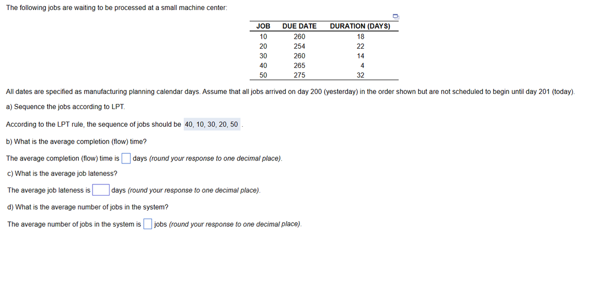 The following jobs are waiting to be processed at a small machine center:
JOB
10
20
30
40
50
DUE DATE
260
254
260
265
275
days (round your response to one decimal place).
days (round your response to one decimal place).
DURATION (DAYS)
62446
18
22
14
All dates are specified as manufacturing planning calendar days. Assume that all jobs arrived on day 200 (yesterday) in the order shown but are not scheduled to begin until day 201 (today).
a) Sequence the jobs according to LPT.
According to the LPT rule, the sequence of jobs should be 40, 10, 30, 20, 50 .
b) What is the average completion (flow) time?
The average completion (flow) time is
c) What is the average job lateness?
The average job lateness is
d) What is the average number of jobs in the system?
The average number of jobs in the system is jobs (round your response to one decimal place).
32