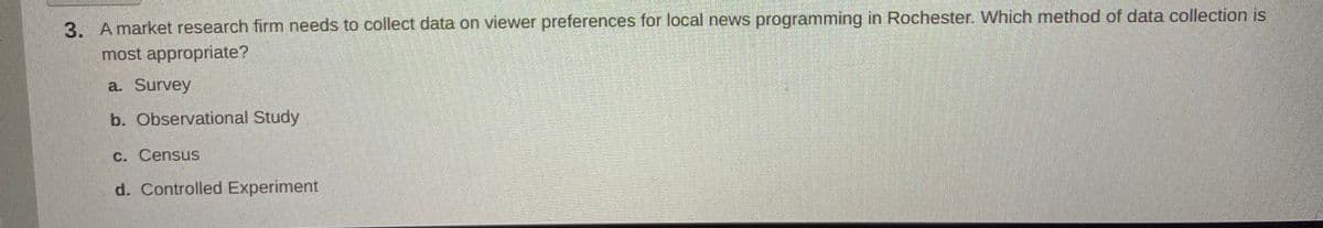 3. Amarket research firm needs to collect data on viewer preferences for local news programming in Rochester. Which method of data collection is
most appropriate?
a. Survey
b. Observational Study
C. Census
d. Controlled Experiment
