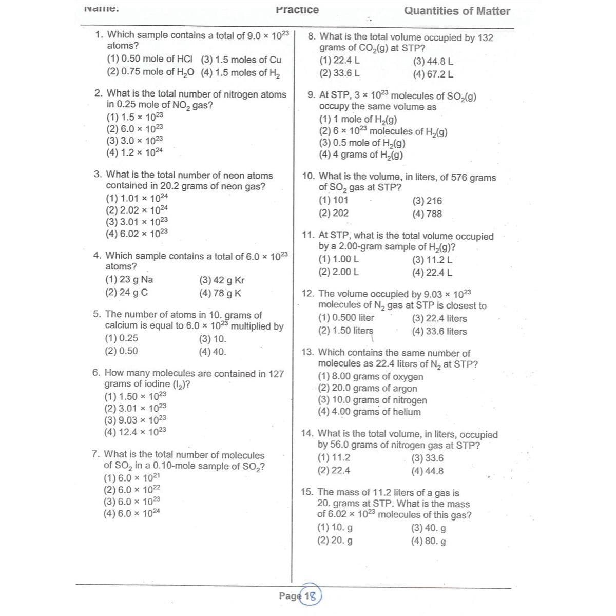 Name:
1. Which sample contains a total of 9.0 × 1023
atoms?
(1) 0.50 mole of HCI (3) 1.5 moles of Cu
(2) 0.75 mole of H₂O (4) 1.5 moles of H₂
2. What is the total number of nitrogen atoms
in 0.25 mole of NO2 gas?
(1) 1.5 x 1023
(2) 6.0 x 1023
(3) 3.0 x 1023
(4) 1.2 x 1024
3. What is the total number of neon atoms
contained in 20.2 grams of neon gas?
(1) 1.01 x 1024
(2) 2.02 x 1024
(3) 3.01 x 1023
(4) 6.02 x 1023
Practice
4. Which sample contains a total of 6.0 x 1023
atoms?
(1) 23 g Na
(2) 24 g C
(3) 42 g Kr
(4) 78 g K
5. The number of atoms in 10. grams of
calcium is equal to 6.0 x 1023 multiplied by
(1) 0.25
(3) 10.
(4) 40.
(2) 0.50
6. How many molecules are contained in 127
grams of iodine (1₂)?
(1) 1.50 x 1023
(2) 3.01 x 1023
(3) 9.03 x 1023
(4) 12.4 x 1023
7. What is the total number of molecules
of SO₂ in a 0.10-mole sample of SO₂?
(1) 6.0 × 1021
(2) 6.0 × 1022
(3) 6.0 x 1023
(4) 6.0 x 1024
Quantities of Matter
8. What is the total volume occupied by 132
grams of CO₂(g) at STP?
(1) 22.4 L
(2) 33.6 L
(3) 44.8 L
(4) 67.2 L
9. At STP, 3 x 1023 molecules of
occupy the same volume as
(1) 1 mole of H₂(g)
(2) 6 x 1023 molecules of H₂(g)
(3) 0.5 mole of H₂(g)
(4) 4 grams of H₂(g)
10. What is the volume, in liters, of 576 grams
of SO₂ gas at STP?
(1) 101
(2) 202
(3) 216
(4) 788
SO₂(g)
11. At STP, what is the total volume occupied
by a 2.00-gram sample of H₂(g)?
(1) 1.00 L
(2) 2.00 L
Page 18
(3) 11.2 L
(4) 22.4 L
12. The volume occupied by 9.03 × 1023
molecules of N₂ gas at STP is closest to
(1) 0.500 liter
(3) 22.4 liters
(4) 33.6 liters
(2) 1.50 liters
13. Which contains the same number of
molecules as 22.4 liters of N₂ at STP?
(1) 8.00 grams of oxygen
(2) 20.0 grams of argon
(3) 10.0 grams of nitrogen
(4) 4.00 grams of helium
14. What is the total volume, in liters, occupied
by 56.0 grams of nitrogen gas at STP?
(1) 11.2
(3) 33.6
(4) 44.8
(2) 22.4
15. The mass of 11.2 liters of a gas is
20. grams at STP. What is the mass
of 6.02 x 1023 molecules of this gas?
(1) 10. g
(3) 40. g
(2) 20. g
(4) 80. g