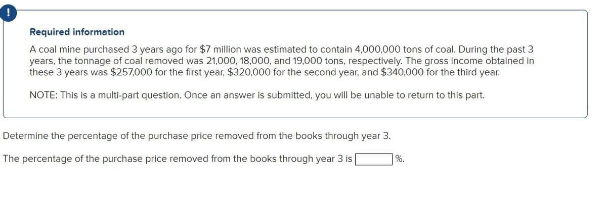 Required information
A coal mine purchased 3 years ago for $7 million was estimated to contain 4,000,000 tons of coal. During the past 3
years, the tonnage of coal removed was 21,000, 18,000, and 19,000 tons, respectively. The gross income obtained in
these 3 years was $257,000 for the first year, $320,000 for the second year, and $340,000 for the third year.
NOTE: This is a multi-part question. Once an answer is submitted, you will be unable to return to this part.
Determine the percentage of the purchase price removed from the books through year 3.
The percentage of the purchase price removed from the books through year 3 is
%.