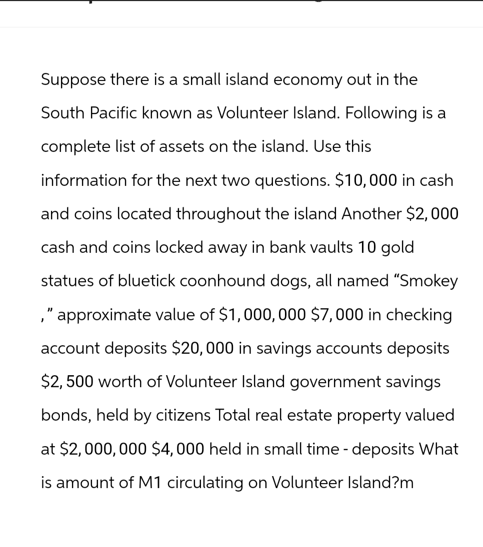 Suppose there is a small island economy out in the
South Pacific known as Volunteer Island. Following is a
complete list of assets on the island. Use this
information for the next two questions. $10,000 in cash
and coins located throughout the island Another $2,000
cash and coins locked away in bank vaults 10 gold
statues of bluetick coonhound dogs, all named "Smokey
," approximate value of $1,000,000 $7,000 in checking
account deposits $20,000 in savings accounts deposits
$2,500 worth of Volunteer Island government savings
bonds, held by citizens Total real estate property valued
at $2,000,000 $4,000 held in small time - deposits What
is amount of M1 circulating on Volunteer Island?m