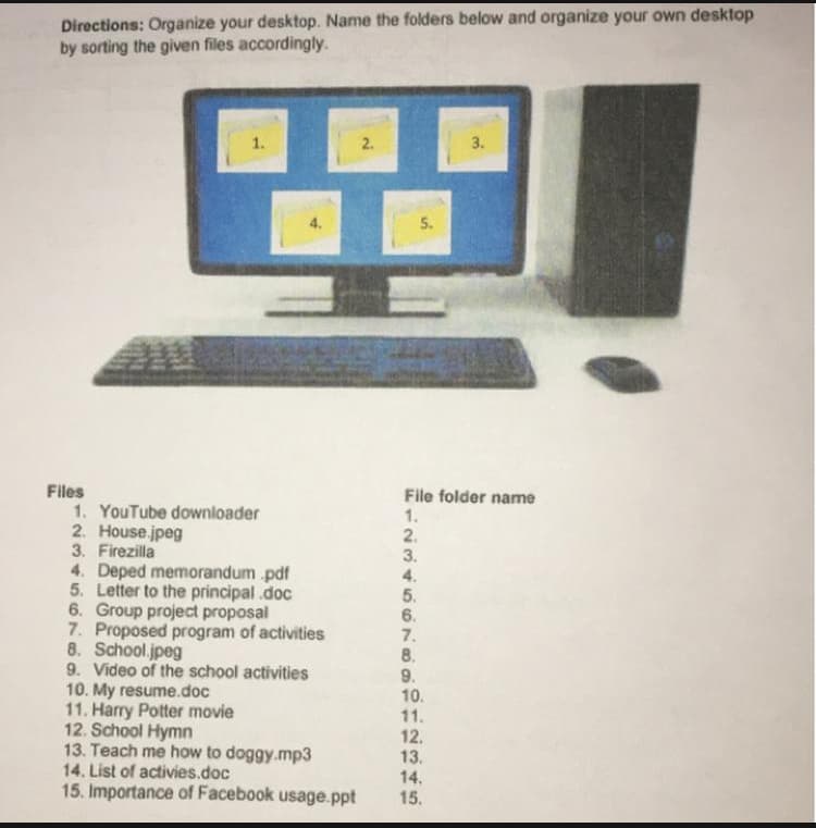 Directions: Organize your desktop. Name the folders below and organize your own desktop
by sorting the given files accordingly.
1.
2.
3.
5.
Files
1. YouTube downloader
2. House.jpeg
3. Firezilla
4. Deped memorandum .pdf
5. Letter to the principal.doc
6. Group project proposal
7. Proposed program of activities
8. School.jpeg
9. Video of the school activities
10. My resume.doc
11. Harry Potter movie
12. School Hymn
13. Teach me how to doggy.mp3
14. List of activies.doc
15. Importance of Facebook usage.ppt
File folder name
1.
2.
3.
4.
5.
6.
7.
8.
9.
10.
11.
12.
13.
14.
15.
