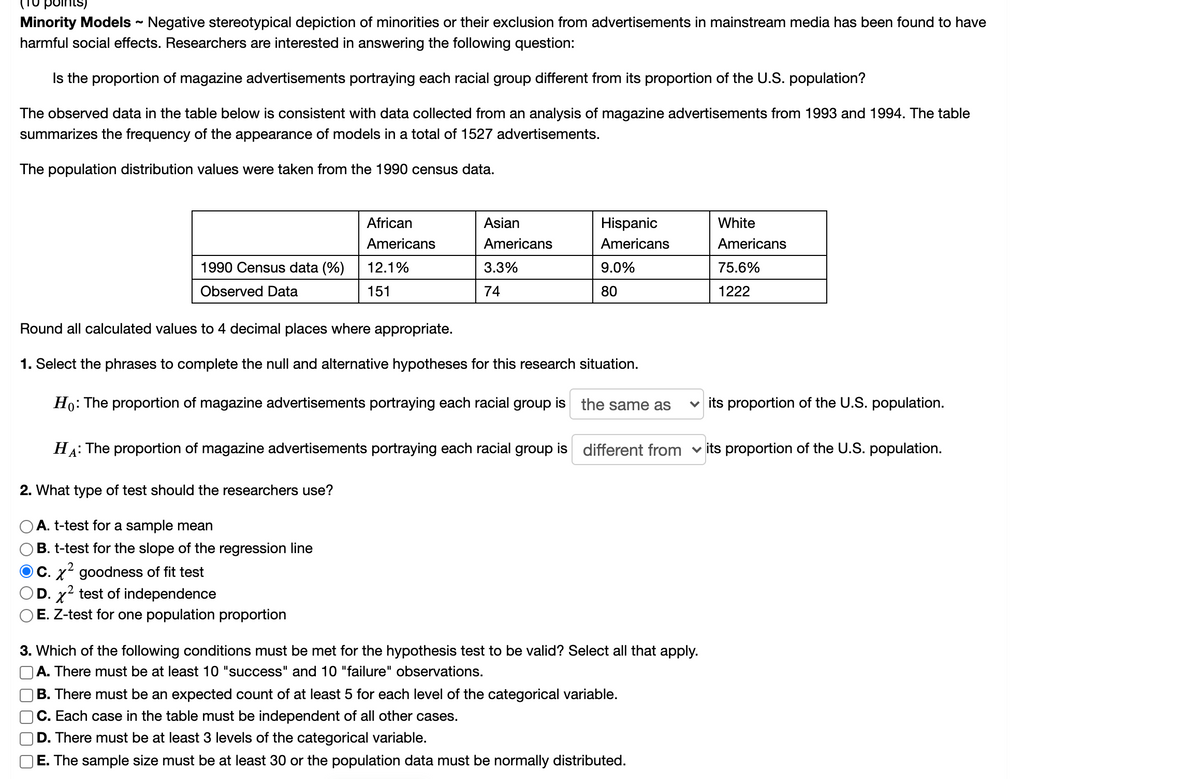 poinis)
Minority Models - Negative stereotypical depiction of minorities or their exclusion from advertisements in mainstream media has been found to have
harmful social effects. Researchers are interested in answering the following question:
Is the proportion of magazine advertisements portraying each racial group different from its proportion of the U.S. population?
The observed data in the table below is consistent with data collected from an analysis of magazine advertisements from 1993 and 1994. The table
summarizes the frequency of the appearance of models in a total of 1527 advertisements.
The population distribution values were taken from the 1990 census data.
African
Asian
Hispanic
White
Americans
Americans
Americans
Americans
1990 Census data (%)
12.1%
3.3%
9.0%
75.6%
Observed Data
151
74
80
1222
Round all calculated values to 4 decimal places where appropriate.
1. Select the phrases to complete the null and alternative hypotheses for this research situation.
Ho: The proportion of magazine advertisements portraying each racial group is the same as
v its proportion of the U.S. population.
The proportion of magazine advertisements portraying each racial group is different from v its proportion of the U.S. population.
HA:
2. What type of test should the researchers use?
A. t-test for a sample mean
B. t-test for the slope of the regression line
.2
C. x goodness of fit test
O D. x2 test of independence
O E. Z-test for one population proportion
3. Which of the following conditions must be met for the hypothesis test to be valid? Select all that apply.
A. There must be at least 10 "success" and 10 "failure" observations.
B. There must be an expected count of at least 5 for each level of the categorical variable.
C. Each case in the table must be independent of all other cases.
D. There must be at least 3 levels of the categorical variable.
E. The sample size must be at least 30 or the population data must be normally distributed.
