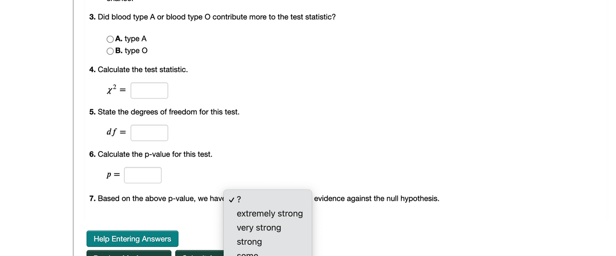 3. Did blood type A or blood type O contribute more to the test statistic?
А. type A
ОB. type O
4. Calculate the test statistic.
x2
5. State the degrees of freedom for this test.
df =
6. Calculate the p-value for this test.
p =
7. Based on the above p-value, we have v?
evidence against the null hypothesis.
extremely strong
very strong
Help Entering Answers
strong
some
