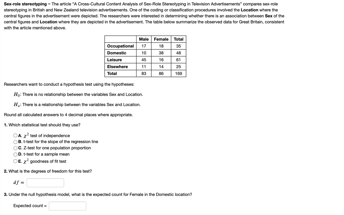 **Sex-role stereotyping** 

The article "A Cross-Cultural Content Analysis of Sex-Role Stereotyping in Television Advertisements" compares sex-role stereotyping in British and New Zealand television advertisements. One of the coding or classification procedures involved the Location where the central figures in the advertisement were depicted. The researchers were interested in determining whether there is an association between Sex of the central figures and Location where they are depicted in the advertisement. The table below summarizes the observed data for Great Britain, consistent with the article mentioned above.

|               | Male | Female | Total |
|---------------|------|--------|-------|
| Occupational  | 17   | 18     | 35    |
| Domestic      | 10   | 38     | 48    |
| Leisure       | 45   | 16     | 61    |
| Elsewhere     | 11   | 14     | 25    |
| **Total**     | 83   | 86     | 169   |

Researchers want to conduct a hypothesis test using the hypotheses:

- \(H_0\): There is no relationship between the variables Sex and Location.
- \(H_a\): There is a relationship between the variables Sex and Location.

Round all calculated answers to 4 decimal places where appropriate.

1. **Which statistical test should they use?**
    - A. \(\chi^2\) test of independence
    - B. t-test for the slope of the regression line
    - C. Z-test for one population proportion
    - D. t-test for a sample mean
    - E. \(\chi^2\) goodness of fit test

2. **What is the degrees of freedom for this test?**

    \(df = \ _\)

3. **Under the null hypothesis model, what is the expected count for Female in the Domestic location?**

    Expected count = \ ___