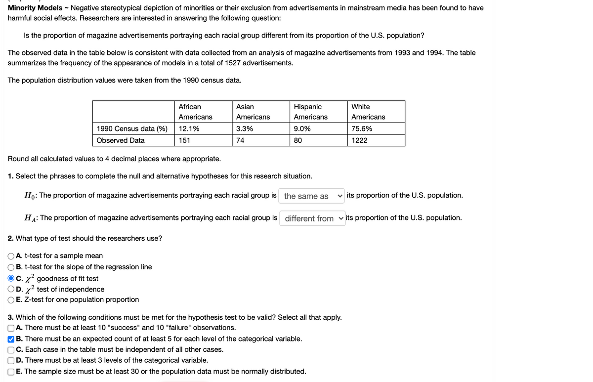 **Minority Models - Educational Analysis**

**Introduction:**
Negative stereotypical depiction of minorities or their exclusion from advertisements in mainstream media has been found to have harmful social effects. Researchers are interested in answering the following question:

*Is the proportion of magazine advertisements portraying each racial group different from its proportion of the U.S. population?*

**Study Overview:**
The observed data in the table below is consistent with data collected from an analysis of magazine advertisements from 1993 and 1994. The table summarizes the frequency of the appearance of models in a total of 1527 advertisements.

The population distribution values were taken from the 1990 census data.

**Data Table:**
The data table provided displays both the U.S. Census data percentages from 1990 and the observed data for the four racial groups. 

|                     | African Americans | Asian Americans | Hispanic Americans | White Americans |
|---------------------|-------------------|-----------------|--------------------|-----------------|
| **1990 Census data (%)** | 12.1%             | 3.3%             | 9.0%               | 75.6%           |
| **Observed Data**       | 151               | 74               | 80                 | 1222            |

**Instructions:**

**1. State the Hypotheses**
Select the phrases to complete the null and alternative hypotheses for this research situation.

- Null Hypothesis (\(H_0\)): The proportion of magazine advertisements portraying each racial group is **the same as** its proportion of the U.S. population.
- Alternative Hypothesis (\(H_A\)): The proportion of magazine advertisements portraying each racial group is **different from** its proportion of the U.S. population.

**2. Determine the Suitable Test**
What type of test should the researchers use?

- \( \chi^2 \) goodness of fit test

**3. Validity Conditions**
Which of the following conditions must be met for the hypothesis test to be valid? Select all that apply.
- \( \square \) There must be an expected count of at least 5 for each level of the categorical variable.
- \( \square \) Each case in the table must be independent of all other cases.
- \( \square \) There must be at least 3 levels of the categorical variable.

**Conclusion:**
Round all calculated values to 4 decimal places where appropriate and ensure all conditions for the selected hypothesis test are met for