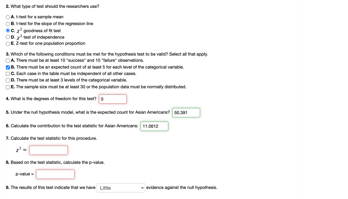 ### Statistical Testing in Research

#### 2. What type of test should the researchers use?
A. t-test for a sample mean  
B. t-test for the slope of the regression line  
C. **χ² goodness of fit test** (Selected)  
D. χ² test of independence  
E. Z-test for one population proportion  

#### 3. Which of the following conditions must be met for the hypothesis test to be valid? Select all that apply.
A. There must be at least 10 "success" and 10 "failure" observations.  
B. **There must be an expected count of at least 5 for each level of the categorical variable.** (Selected)  
C. Each case in the table must be independent of all other cases.  
D. There must be at least 3 levels of the categorical variable.  
E. The sample size must be at least 30 or the population data must be normally distributed.  

#### 4. What is the degrees of freedom for this test?
**0**

#### 5. Under the null hypothesis model, what is the expected count for Asian Americans?
**50.391**

#### 6. Calculate the contribution to the test statistic for Asian Americans:
**11.0612**

#### 7. Calculate the test statistic for this procedure:
χ² = \_\_\_\_

#### 8. Based on the test statistic, calculate the p-value:
p-value = \_\_\_\_

#### 9. The results of this test indicate that we have \_\_\_\_ evidence against the null hypothesis.
**Little** evidence against the null hypothesis.

---

This educational example highlights the steps involved in conducting a hypothesis test using the χ² goodness of fit test. It includes determining the type of test required, validating the assumptions, calculating degrees of freedom, and interpreting the expected counts and contributions to the test statistic. The final steps involve calculating the test statistic and p-value, which help in determining the strength of evidence against the null hypothesis.

Diagrams and graphs explaining the procedure in more detail can complement this textual walkthrough, ensuring a comprehensive learning experience for students.