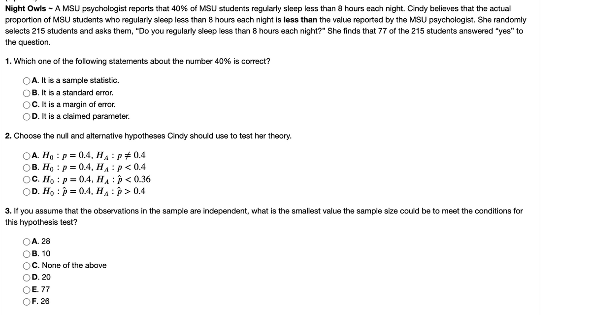 ### Night Owls

A MSU psychologist reports that 40% of MSU students regularly sleep less than 8 hours each night. Cindy believes that the actual proportion of MSU students who regularly sleep less than 8 hours each night is **less than** the value reported by the MSU psychologist. She randomly selects 215 students and asks them, “Do you regularly sleep less than 8 hours each night?” She finds that 77 of the 215 students answered “yes” to the question.

1. **Which one of the following statements about the number 40% is correct?**

    - A. It is a sample statistic.
    - B. It is a standard error.
    - C. It is a margin of error.
    - D. It is a claimed parameter.

2. **Choose the null and alternative hypotheses Cindy should use to test her theory.**

    - A. \( H_0 : p = 0.4, \ H_A : p \neq 0.4 \)
    - B. \( H_0 : p = 0.4, \ H_A : p < 0.4 \)
    - C. \( H_0 : p = 0.4, \ H_A : \hat{p} < 0.36 \)
    - D. \( H_0 : p = 0.4, \ H_A : \hat{p} > 0.4 \)

3. **If you assume that the observations in the sample are independent, what is the smallest value the sample size could be to meet the conditions for this hypothesis test?**

    - A. 28
    - B. 10
    - C. None of the above
    - D. 20
    - E. 77
    - F. 26