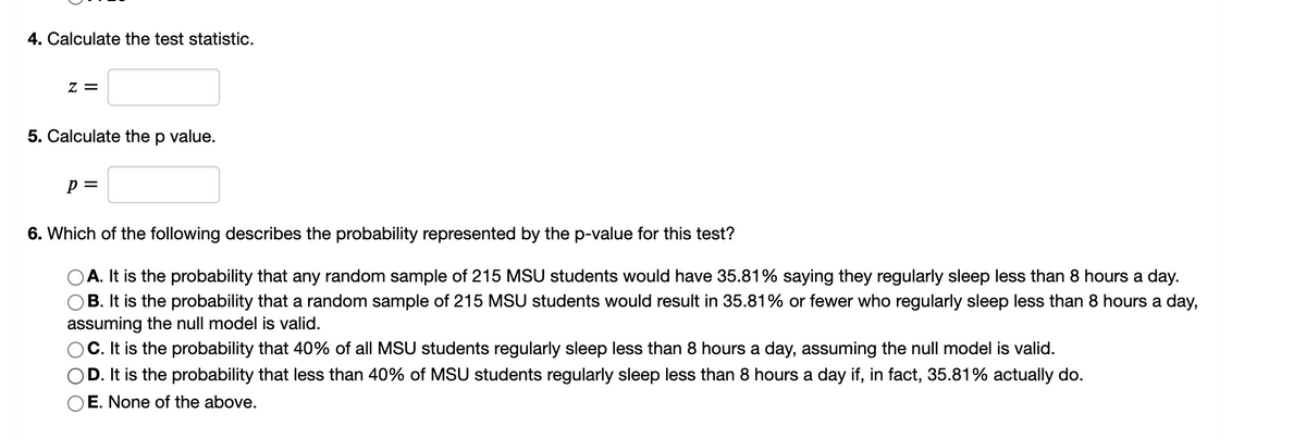 ### Calculating Test Statistics and p-value

4. **Calculate the test statistic.**

\[
z = \_\_\_\_\_
\]

5. **Calculate the p-value.**

\[
p = \_\_\_\_\_
\]

6. **Which of the following describes the probability represented by the p-value for this test?**

- **A.** It is the probability that any random sample of 215 MSU students would have 35.81% saying they regularly sleep less than 8 hours a day.
- **B.** It is the probability that a random sample of 215 MSU students would result in 35.81% or fewer who regularly sleep less than 8 hours a day, assuming the null model is valid.
- **C.** It is the probability that 40% of all MSU students regularly sleep less than 8 hours a day, assuming the null model is valid.
- **D.** It is the probability that less than 40% of MSU students regularly sleep less than 8 hours a day if, in fact, 35.81% actually do.
- **E.** None of the above.

**Explanation:**

- **Test Statistic (z):** This is a value calculated from the sample data that is used to decide whether to reject the null hypothesis. It measures the number of standard deviations the sample proportion is from the null hypothesis population proportion.
- **p-value:** This represents the probability of obtaining a test statistic at least as extreme as the one computed, assuming the null hypothesis is true. It helps in assessing the significance of the results.

**Choosing the Correct p-value Interpretation:**

Option B is typically the correct choice, as it deals with the probability of observing a sample statistic as extreme as the one observed, under the assumption that the null hypothesis is true. 

**Graphical and Diagram Details:**

In this context, the text does not provide any graphs or diagrams. However, if there were a graph, it might typically show a normal distribution curve illustrating the test statistic’s placement on the curve and the area under the curve corresponding to the p-value.