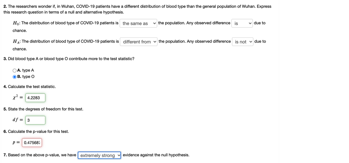 ### Hypothesis Testing for Blood Type Distribution in COVID-19 Patients in Wuhan

**2. Null and Alternative Hypotheses**

The researchers question if the distribution of blood types in COVID-19 patients in Wuhan is different from that of the general population of Wuhan. This is expressed in terms of the following hypotheses: 

- **Null Hypothesis (\(H_0\))**: The distribution of blood type of COVID-19 patients is **the same as** the population. Any observed difference is **due to** chance.
- **Alternative Hypothesis (\(H_A\))**: The distribution of blood type of COVID-19 patients is **different from** the population. Any observed difference is **not due to** chance.

**3. Analysis of Contributions to the Test Statistic**

The research examines which blood type, A or O, contributes more to the test statistic. Based on the input:

- **Blood type O** is identified as contributing more to the test statistic.

**4. Calculating the Test Statistic**

The calculated chi-squared (\(\chi^2\)) test statistic value is:

\[ \chi^2 = 4.2283 \]

**5. Degrees of Freedom**

The degrees of freedom (df) for this test is given as:

\[ d_f = 3 \]

**6. Calculating the p-Value**

The p-value corresponding to the test statistic is:

\[ p = 0.47568 \]

**7. Conclusion Based on the p-Value**

With the given p-value, we state that:

- The evidence against the null hypothesis is **extremely strong**.

In conclusion, these statistical results are useful for determining whether the observed blood type distribution in COVID-19 patients is significantly different from that of the general population in Wuhan, providing critical insights into potential associations between blood type and COVID-19 infection.