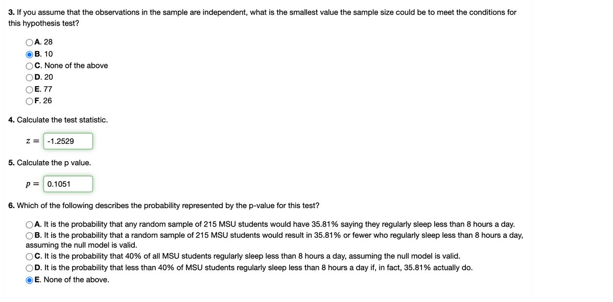 3. If you assume that the observations in the sample are independent, what is the smallest value the sample size could be to meet the conditions for
this hypothesis test?
А. 28
В. 10
O C. None of the above
)D. 20
OE. 77
OF. 26
4. Calculate the test statistic.
z = -1.2529
5. Calculate the p value.
p = 0.1051
6. Which of the following describes the probability represented by the p-value for this test?
A. It is the probability that any random sample of 215 MSU students would have 35.81% saying they regularly sleep less than 8 hours a day.
O B. It is the probability that a random sample of 215 MSU students would result in 35.81% or fewer who regularly sleep less than 8 hours a day,
assuming the null model is valid.
O C. It is the probability that 40% of all MSU students regularly sleep less than 8 hours a day, assuming the null model is valid.
D. It is the probability that less than 40% of MSU students regularly sleep less than 8 hours a day if, in fact, 35.81% actually do.
O E. None of the above.
