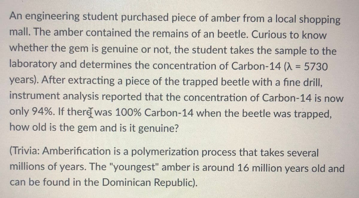 An engineering student purchased piece of amber from a local shopping
mall. The amber contained the remains of an beetle. Curious to know
whether the gem is genuine or not, the student takes the sample to the
laboratory and determines the concentration of Carbon-14 (X = 5730
years). After extracting a piece of the trapped beetle with a fine drill,
instrument analysis reported that the concentration of Carbon-14 is now
only 94%. If there was 100% Carbon-14 when the beetle was trapped,
how old is the gem and is it genuine?
(Trivia: Amberification is a polymerization process that takes several
millions of years. The "youngest" amber is around 16 million years old and
can be found in the Dominican Republic).
