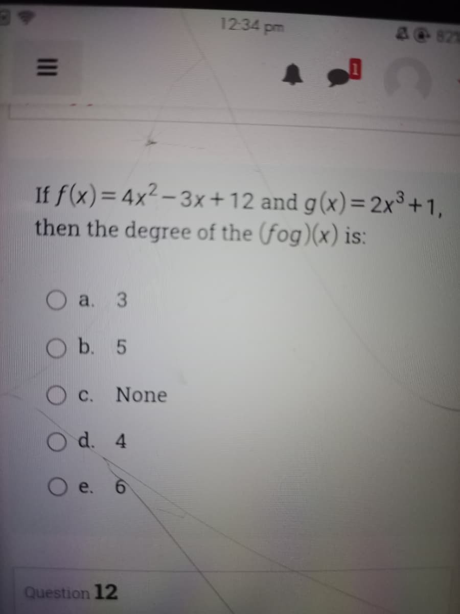 O a. 3
b. 5
If f(x) = 4x²-3x+12 and g(x)=2x³+1,
then the degree of the (fog)(x) is:
c. None
O d. 4
e. 6
12:34 pm
Question 12
827