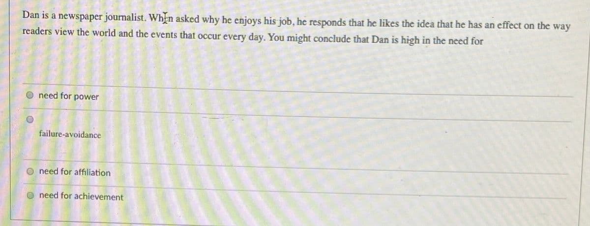 Dan is a newspaper journalist. Whịn asked why he enjoys his job, he responds that he likes the idea that he has an effect on the way
readers view the world and the events that occur every day. You might conclude that Dan is high in the need for
need for power
failure-avoidance
need for affiliation
need for achievement
