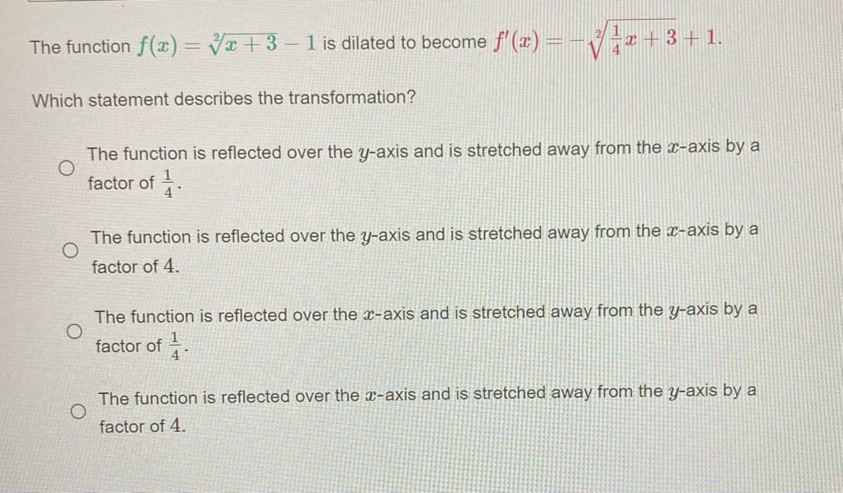 The function f(x)= Vx + 3- 1 is dilated to become f' (x) = -
Viz+3+1.
4
Which statement describes the transformation?
The function is reflected over the y-axis and is stretched away from the x-axis by a
factor of -
The function is reflected over the y-axis and is stretched away from the x-axis by a
factor of 4.
The function is reflected over the x-axis and is stretched away from the y-axis by a
factor of.
The function is reflected over the x-axis and is stretched away from the y-axis by a
factor of 4.
