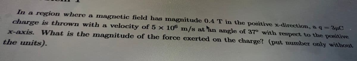 In a region where a magnetic field has magnitude 0.4 T in the positive x-direction, a q = 3µC
charge is thrown with a velocity of 5 x 106 m/s at an angle of 37° with respect to the positive
What is the magnitude of the force exerted on the charge? (put number only without
x-axis.
E
the units).