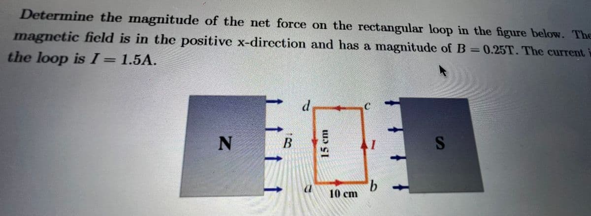 Determine the magnitude of the net force on the rectangular loop in the figure below. The
magnetic field is in the positive x-direction and has a magnitude of B=0.25T. The current
the loop is I = 1.5A.
N
B
d
15 cm
E
10 cm
AI
b
S