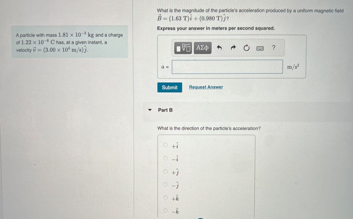 A particle with mass 1.81 x 10-³ kg and a charge
of 1.22 x 10-8 C has, at a given instant, a
velocity = (3.00 x 104 m/s)3.
▼
What is the magnitude of the particle's acceleration produced by a uniform magnetic field
B = (1.63 T)i + (0.980 T)j?
Express your answer in meters per second squared.
a=
Submit
Part B
O
"I "T 7 "? * *
0-3
What is the direction of the particle's acceleration?
O
+k
VE ΑΣΦ
O-k
Request Answer
Ở
?
m/s²