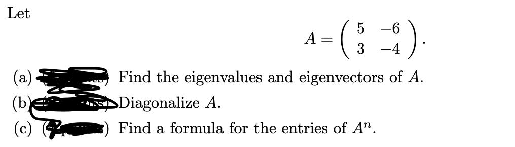 Let
= (;)
5 -6
A
3
-4
Find the eigenvalues and eigenvectors of A.
(b)
SDiagonalize A.
Find a formula for the entries of A".
