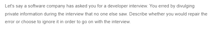 Let's say a software company has asked you for a developer interview. You erred by divulging
private information during the interview that no one else saw. Describe whether you would repair the
error or choose to ignore it in order to go on with the interview.