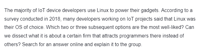 The majority of loT device developers use Linux to power their gadgets. According to a
survey conducted in 2018, many developers working on loT projects said that Linux was
their OS of choice. Which two or three subsequent options are the most well-liked? Can
we dissect what it is about a certain firm that attracts programmers there instead of
others? Search for an answer online and explain it to the group.