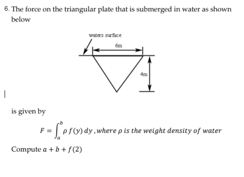 6. The force on the triangular plate that is submerged in water as shown
below
waters surface
6m
4m
is given by
F = ["p f(x) dy, where p is the weight density of water
Compute a + b + f(2)