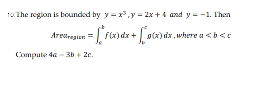 10. The region is bounded by y = x³, y = 2x + 4 and y = -1. Then
Arearegion =
[*f(x) dx + [° g(x) dx, where a <b<c
Compute 4a - 3b + 2c.