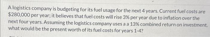 A logistics company is budgeting for its fuel usage for the next 4 years. Current fuel costs are
$280,000 per year; it believes that fuel costs will rise 3% per year due to inflation over the
next four years. Assuming the logistics company uses a a 13% combined return on investment,
what would be the present worth of its fuel costs for years 1-4?