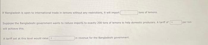 If Bangladesh is open to international trade in lemons without any restrictions, it will import
Suppose the Bangladeshi government wants to reduce imports to exactly 200 tons of lemons to help domestic producers. A tariff of
will achieve this.
A tariff set at this level would raise s
tons of lemons.
in revenue for the Bangladeshi government.
per ton