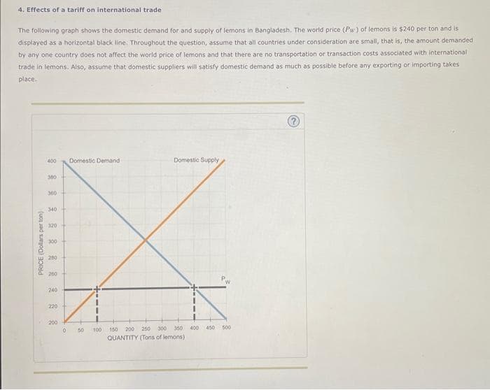 4. Effects of a tariff on international trade
The following graph shows the domestic demand for and supply of lemons in Bangladesh. The world price (Pw) of lemons is $240 per ton and is
displayed as a horizontal black line. Throughout the question, assume that all countries under consideration are small, that is, the amount demanded
by any one country does not affect the world price of lemons and that there are no transportation or transaction costs associated with international
trade in lemons. Also, assume that domestic suppliers will satisfy domestic demand as much as possible before any exporting or importing takes
place.
PRICE (Dollars perton)
400
300
360
340
320
300
280
260
240
220
200
0
Domestic Demand.
50
100
Domestic Supply
300 350
200 250
150
QUANTITY (Tons of lemons)
400
450
500
?