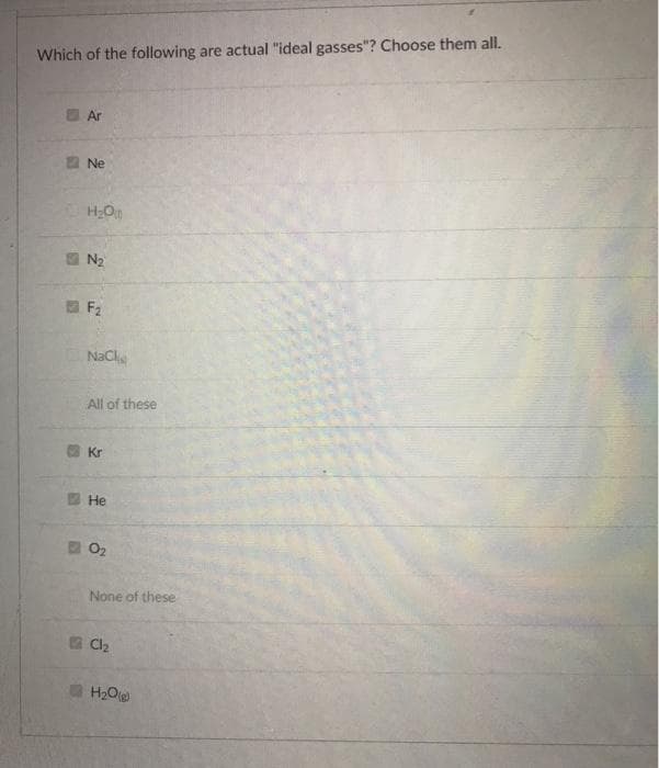 Which of the following are actual "ideal gasses"? Choose them all.
20
Ar
Ne
H₂00
N₂
F₂
NaCli
All of these
Kr
He
0₂
None of these
Cl₂
H₂O(g)