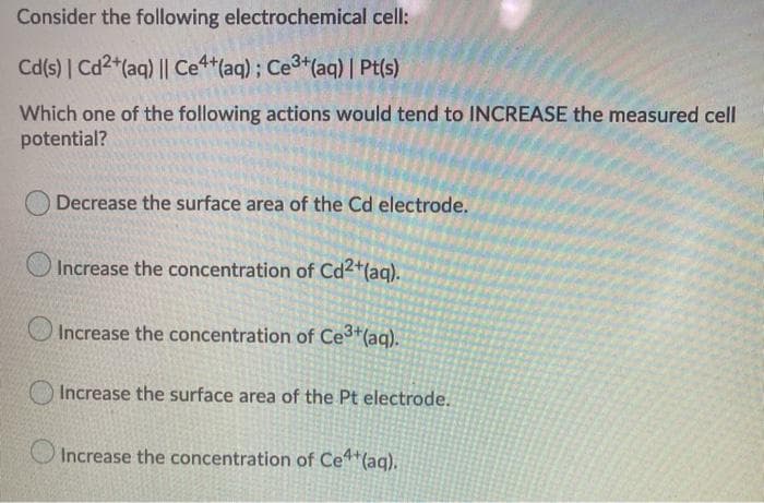 Consider the following electrochemical cell:
Cd(s) | Cd2+ (aq) || Ce4+ (aq); Ce³+ (aq) | Pt(s)
Which one of the following actions would tend to INCREASE the measured cell
potential?
Decrease the surface area of the Cd electrode.
Increase the concentration of Cd2+ (aq).
Increase the concentration of Ce³+ (aq).
Increase the surface area of the Pt electrode.
Increase the concentration of Ce4+ (aq).