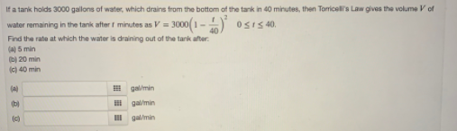 If a tank holds 3000 gallons of water, which drains from the bottom of the tank in 40 minutes, then Torricell's Law gives the volume V cf
water remaining in the tank after t minutes as V = 3000(1- ) osIS 40.
Find the rate at which the water is draining out of the tank after.
(a) 5 min
(b) 20 min
(c) 40 min
(a)
E galimin
(b)
E gal/min
(c)
III galmin
