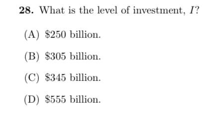 28. What is the level of investment, I?
(A) $250 billion.
(B) $305 billion.
(C) $345 billion.
(D) $555 billion.
